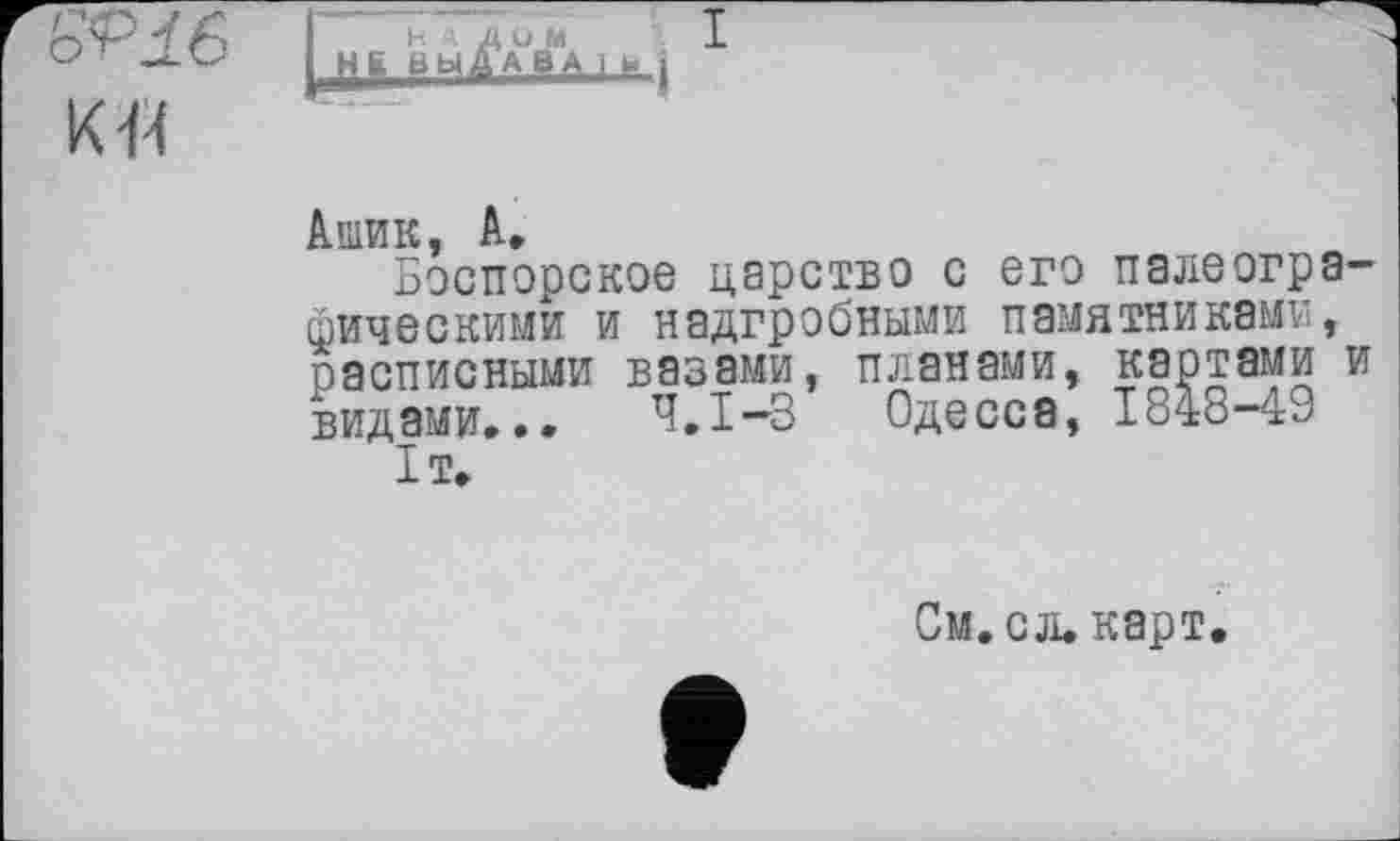 ﻿к н
Ашик, А,
Боспорское царство с его палеогра фическими и надгробными памятниками, расписными вазами, планами, картами видами... Ч.І-3 Одесса, 1848-49 1т.
См.сл. карт.